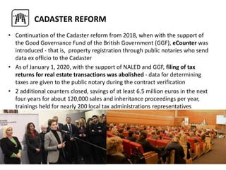 • Continuation of the Cadaster reform from 2018, when with the support of
the Good Governance Fund of the British Government (GGF), eCounter was
introduced - that is, property registration through public notaries who send
data ex officio to the Cadaster
• As of January 1, 2020, with the support of NALED and GGF, filing of tax
returns for real estate transactions was abolished - data for determining
taxes are given to the public notary during the contract verification
• 2 additional counters closed, savings of at least 6.5 million euros in the next
four years for about 120,000 sales and inheritance proceedings per year,
trainings held for nearly 200 local tax administrations representatives
•
CADASTER REFORM
 