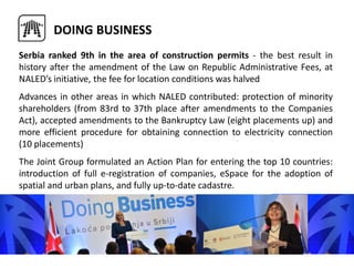 Serbia ranked 9th in the area of construction permits - the best result in
history after the amendment of the Law on Republic Administrative Fees, at
NALED’s initiative, the fee for location conditions was halved
Advances in other areas in which NALED contributed: protection of minority
shareholders (from 83rd to 37th place after amendments to the Companies
Act), accepted amendments to the Bankruptcy Law (eight placements up) and
more efficient procedure for obtaining connection to electricity connection
(10 placements)
The Joint Group formulated an Action Plan for entering the top 10 countries:
introduction of full e-registration of companies, eSpace for the adoption of
spatial and urban plans, and fully up-to-date cadastre.
DOING BUSINESS
 