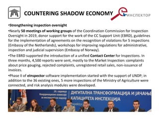 •Strengthening inspection oversight
•Nearly 50 meetings of working groups of the Coordination Commission for Inspection
Oversight in 2019, donor support for the work of the CC Support Unit (EBRD), guidelines
for the implementation of agreements on the recognition of violations for 5 inspections
(Embassy of the Netherlands), workshops for improving regulations for administrative,
inspection and judicial supervision (Embassy of Norway).
•The EBRD supported the introduction of a unified Contact Center for Inspections. In
three months, 4,500 reports were sent, mostly to the Market Inspection: complaints
about price gouging, rejected complaints, unregistered retail sales, non-issuance of
invoices.
•Phase II of eInspector software implementation started with the support of UNDP; in
addition to the 36 existing ones, 5 more inspections of the Ministry of Agriculture were
connected, and risk analysis modules were developed.
COUNTERING SHADOW ECONOMY
 