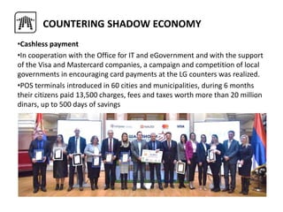 •Cashless payment
•In cooperation with the Office for IT and eGovernment and with the support
of the Visa and Mastercard companies, a campaign and competition of local
governments in encouraging card payments at the LG counters was realized.
•POS terminals introduced in 60 cities and municipalities, during 6 months
their citizens paid 13,500 charges, fees and taxes worth more than 20 million
dinars, up to 500 days of savings
COUNTERING SHADOW ECONOMY
 