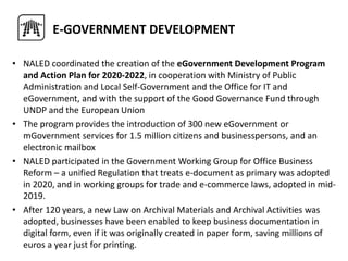 • NALED coordinated the creation of the eGovernment Development Program
and Action Plan for 2020-2022, in cooperation with Ministry of Public
Administration and Local Self-Government and the Office for IT and
eGovernment, and with the support of the Good Governance Fund through
UNDP and the European Union
• The program provides the introduction of 300 new eGovernment or
mGovernment services for 1.5 million citizens and businesspersons, and an
electronic mailbox
• NALED participated in the Government Working Group for Office Business
Reform – a unified Regulation that treats e-document as primary was adopted
in 2020, and in working groups for trade and e-commerce laws, adopted in mid-
2019.
• After 120 years, a new Law on Archival Materials and Archival Activities was
adopted, businesses have been enabled to keep business documentation in
digital form, even if it was originally created in paper form, saving millions of
euros a year just for printing.
E-GOVERNMENT DEVELOPMENT
 