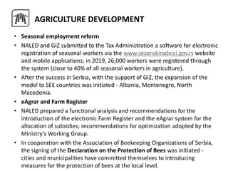 • Seasonal employment reform
• NALED and GIZ submitted to the Tax Administration a software for electronic
registration of seasonal workers via the www.sezonskiradnici.gov.rs website
and mobile applications; in 2019, 26,000 workers were registered through
the system (close to 40% of all seasonal workers in agriculture).
• After the success in Serbia, with the support of GIZ, the expansion of the
model to SEE countries was initiated - Albania, Montenegro, North
Macedonia.
• eAgrar and Farm Register
• NALED prepared a functional analysis and recommendations for the
introduction of the electronic Farm Register and the eAgrar system for the
allocation of subsidies; recommendations for optimization adopted by the
Ministry's Working Group.
• In cooperation with the Association of Beekeeping Organizations of Serbia,
the signing of the Declaration on the Protection of Bees was initiated -
cities and municipalities have committed themselves to introducing
measures for the protection of bees at the local level.
AGRICULTURE DEVELOPMENT
 