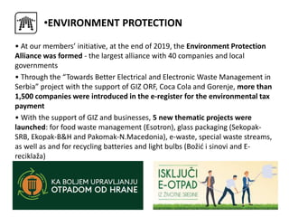 • At our members’ initiative, at the end of 2019, the Environment Protection
Alliance was formed - the largest alliance with 40 companies and local
governments
• Through the “Towards Better Electrical and Electronic Waste Management in
Serbia” project with the support of GIZ ORF, Coca Cola and Gorenje, more than
1,500 companies were introduced in the e-register for the environmental tax
payment
• With the support of GIZ and businesses, 5 new thematic projects were
launched: for food waste management (Esotron), glass packaging (Sekopak-
SRB, Ekopak-B&H and Pakomak-N.Macedonia), e-waste, special waste streams,
as well as and for recycling batteries and light bulbs (Božić i sinovi and E-
reciklaža)
•ENVIRONMENT PROTECTION
 