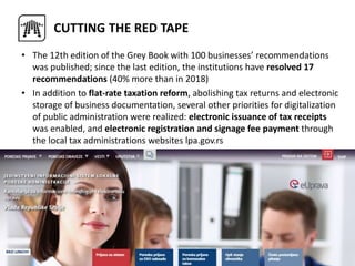 • The 12th edition of the Grey Book with 100 businesses’ recommendations
was published; since the last edition, the institutions have resolved 17
recommendations (40% more than in 2018)
• In addition to flat-rate taxation reform, abolishing tax returns and electronic
storage of business documentation, several other priorities for digitalization
of public administration were realized: electronic issuance of tax receipts
was enabled, and electronic registration and signage fee payment through
the local tax administrations websites lpa.gov.rs
CUTTING THE RED TAPE
 
