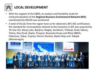 • With the support of the EBRD, an analysis and feasibility study for
institutionalization of the Regional Business Environment Network (BFE)
coordinated by NALED was conducted
• A total of 56 LGs from the region have so far obtained a BFC SEE certification;
the standard for municipalities tailored to the economy in SEE was acquired by
19 new LGs: Banja Luka, Bijeljina, Maglaj, Zavidovići, Trebinje, Brod, Kakanj,
Tešanj, Novi Grad, Žepče, Prnjavor, Bosanska Krupa and Bihać (B&H),
Požarevac, Šabac, Ćuprija, Pećinci (Serbia), Bijelo Polje and Žabljak
(Montenegro).
LOCAL DEVELOPMENT
 