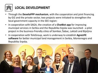 • Through the DeveloPPP mechanism, with the cooperation and joint financing
by GIZ and the private sector, two projects were initiated to strengthen the
local government capacity in the SEE region:
• In cooperation with SAGA, the creation of a ChatBot app for improving
municipal services in Serbia and the Republika Srpska was launched - a pilot
project in the business-friendly cities of Sombor, Šabac, Laktaši and Bijeljina
• In cooperation with TeleGroup, work is underway to establish AgroLIFE
software for better municipal land management in Serbia, Montenegro and
Republika Srpska.
LOCAL DEVELOPMENT
 