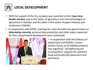 LOCAL DEVELOPMENT
• With the support of the EU, a project was launched to form two cross-
border clusters: one in the sector of agriculture and new technologies in
agriculture in Sombor, and the other in the sector of paper industry and
machinery in Belišće.
• In cooperation with RATEL, trainings for more than 80 local governments on
information security, personal data protection and other topics important
for the e-Government development were conducted.
• In cooperation with the Embassy of
Switzerland and SEEDEV, a Swiss-
Serbian forum on GI-labeled products
was organized - strengthening the
municipalities’ capacity for authentic
food and handicrafts placement and
promotion
 