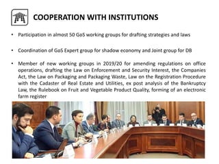 • Participation in almost 50 GoS working groups for drafting strategies and laws
• Coordination of GoS Expert group for shadow economy and Joint group for DB
• Member of new working groups in 2019/20 for amending regulations on office
operations, drafting the Law on Enforcement and Security Interest, the Companies
Act, the Law on Packaging and Packaging Waste, Law on the Registration Procedure
with the Cadaster of Real Estate and Utilities, ex post analysis of the Bankruptcy
Law, the Rulebook on Fruit and Vegetable Product Quality, forming of an electronic
farm register
COOPERATION WITH INSTITUTIONS
 