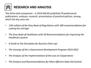 The think-tank component - in 2019 NALED published 70 professional
publications, analyzes, research, presentation of practical policies, among
which the key ones are:
• 12th edition of the Grey Book of Regulations with 100 recommendations for
cutting the red tape
• The Grey Book of Healthcare with 50 Recommendations for Improving the
Healthcare System
• A Guide to Tax Exemption for Business Start-ups
• The Concept of the e-Government Development Program 2019-2022
• The Analysis of the Implementation of the Law on Cooperatives
• The Analysis and Recommendations for More Efficient State Aid Control
RESEARCH AND ANALYSIS
 