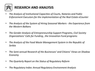 • The Analysis of Institutional Capacities of Courts, Notaries and Public
Enforcement Executors for the implementation of the Real Estate eCounter
• The Analysis of the System of Hiring Seasonal Workers - the Experience from
the Western Balkans
• The Gender Analysis of Entrepreneurship Support Programs, Civil Society
Organizations’ Calls for Funding , the Innovation Fund programs
• The Analysis of the Food Waste Management System in the Republic of
Serbia
• The Semi-annual Research of the Businesses’ and Citizens’ Views on Shadow
Economy
• The Quarterly Report on the Status of Regulatory Reform
• The Regulatory Index: Annual Regulatory Environment Analysis
RESEARCH AND ANALYSIS
 