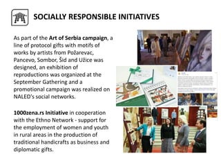SOCIALLY RESPONSIBLE INITIATIVES
As part of the Art of Serbia campaign, a
line of protocol gifts with motifs of
works by artists from Požarevac,
Pancevo, Sombor, Šid and Užice was
designed, an exhibition of
reproductions was organized at the
September Gathering and a
promotional campaign was realized on
NALED's social networks.
1000zena.rs Initiative in cooperation
with the Ethno Network - support for
the employment of women and youth
in rural areas in the production of
traditional handicrafts as business and
diplomatic gifts.
 