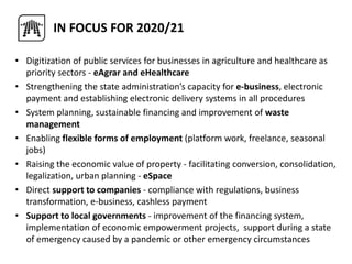 • Digitization of public services for businesses in agriculture and healthcare as
priority sectors - eAgrar and eHealthcare
• Strengthening the state administration’s capacity for e-business, electronic
payment and establishing electronic delivery systems in all procedures
• System planning, sustainable financing and improvement of waste
management
• Enabling flexible forms of employment (platform work, freelance, seasonal
jobs)
• Raising the economic value of property - facilitating conversion, consolidation,
legalization, urban planning - eSpace
• Direct support to companies - compliance with regulations, business
transformation, e-business, cashless payment
• Support to local governments - improvement of the financing system,
implementation of economic empowerment projects, support during a state
of emergency caused by a pandemic or other emergency circumstances
IN FOCUS FOR 2020/21
 