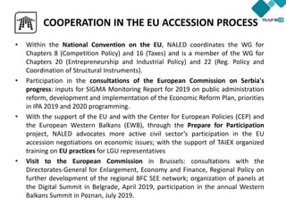 • Within the National Convention on the EU, NALED coordinates the WG for
Chapters 8 (Competition Policy) and 16 (Taxes) and is a member of the WG for
Chapters 20 (Entrepreneurship and Industrial Policy) and 22 (Reg. Policy and
Coordination of Structural Instruments).
• Participation in the consultations of the European Commission on Serbia's
progress: inputs for SIGMA Monitoring Report for 2019 on public administration
reform, development and implementation of the Economic Reform Plan, priorities
in IPA 2019 and 2020 programming.
• With the support of the EU and with the Center for European Policies (CEP) and
the European Western Balkans (EWB), through the Prepare for Participation
project, NALED advocates more active civil sector’s participation in the EU
accession negotiations on economic issues; with the support of TAIEX organized
training on EU practices for LGU representatives
• Visit to the European Commission in Brussels: consultations with the
Directorates-General for Enlargement, Economy and Finance, Regional Policy on
further development of the regional BFC SEE network; organization of panels at
the Digital Summit in Belgrade, April 2019, participation in the annual Western
Balkans Summit in Poznan, July 2019.
COOPERATION IN THE EU ACCESSION PROCESS
 