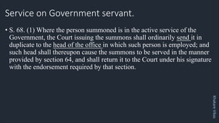 Khakare
Vikas
Service on Government servant.
• S. 68. (1) Where the person summoned is in the active service of the
Government, the Court issuing the summons shall ordinarily send it in
duplicate to the head of the office in which such person is employed; and
such head shall thereupon cause the summons to be served in the manner
provided by section 64, and shall return it to the Court under his signature
with the endorsement required by that section.
 