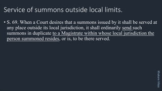Khakare
Vikas
Service of summons outside local limits.
• S. 69. When a Court desires that a summons issued by it shall be served at
any place outside its local jurisdiction, it shall ordinarily send such
summons in duplicate to a Magistrate within whose local jurisdiction the
person summoned resides, or is, to be there served.
 