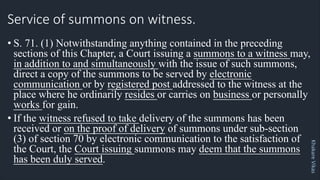 Khakare
Vikas
Service of summons on witness.
• S. 71. (1) Notwithstanding anything contained in the preceding
sections of this Chapter, a Court issuing a summons to a witness may,
in addition to and simultaneously with the issue of such summons,
direct a copy of the summons to be served by electronic
communication or by registered post addressed to the witness at the
place where he ordinarily resides or carries on business or personally
works for gain.
• If the witness refused to take delivery of the summons has been
received or on the proof of delivery of summons under sub-section
(3) of section 70 by electronic communication to the satisfaction of
the Court, the Court issuing summons may deem that the summons
has been duly served.
 