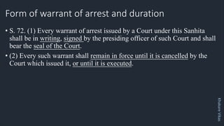 Khakare
Vikas
Form of warrant of arrest and duration
• S. 72. (1) Every warrant of arrest issued by a Court under this Sanhita
shall be in writing, signed by the presiding officer of such Court and shall
bear the seal of the Court.
• (2) Every such warrant shall remain in force until it is cancelled by the
Court which issued it, or until it is executed.
 
