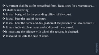 Khakare
Vikas
v A warrant shall be as for prescribed form. Requisites for a warrant are...
vI shall be inwriting.
v It shall besigned by the presiding officer of the court.
v It shall bear the seal of the court.
v It shall bear the name and designation of the person who is to execute it.
v It must indicate clear name and address of the accused.
vIt must state the offence with which the accused is charged.
v It should indicate the date of issue.
 
