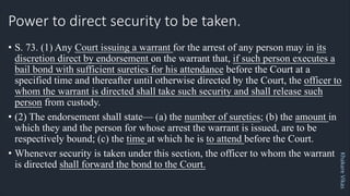 Khakare
Vikas
Power to direct security to be taken.
• S. 73. (1) Any Court issuing a warrant for the arrest of any person may in its
discretion direct by endorsement on the warrant that, if such person executes a
bail bond with sufficient sureties for his attendance before the Court at a
specified time and thereafter until otherwise directed by the Court, the officer to
whom the warrant is directed shall take such security and shall release such
person from custody.
• (2) The endorsement shall state— (a) the number of sureties; (b) the amount in
which they and the person for whose arrest the warrant is issued, are to be
respectively bound; (c) the time at which he is to attend before the Court.
• Whenever security is taken under this section, the officer to whom the warrant
is directed shall forward the bond to the Court.
 