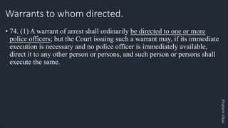 Khakare
Vikas
Warrants to whom directed.
• 74. (1) A warrant of arrest shall ordinarily be directed to one or more
police officers; but the Court issuing such a warrant may, if its immediate
execution is necessary and no police officer is immediately available,
direct it to any other person or persons, and such person or persons shall
execute the same.
 