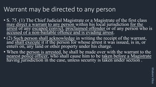 Khakare
Vikas
Warrant may be directed to any person
• S. 75. (1) The Chief Judicial Magistrate or a Magistrate of the first class
may direct a warrant to any person within his local jurisdiction for the
arrest of any escaped convict, proclaimed offender or of any person who is
accused of a non-bailable offence and is evading arrest.
• (2) Such person shall acknowledge in writing the receipt of the warrant,
and shall execute it if the person for whose arrest it was issued, is in, or
enters on, any land or other property under his charge.
• When the person is arrested, he shall be made over with the warrant to the
nearest police officer, who shall cause him to be taken before a Magistrate
having jurisdiction in the case, unless security is taken under section .
 