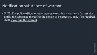 Khakare
Vikas
Notification substance of warrant.
• S. 77. The police officer or other person executing a warrant of arrest shall
notify the substance thereof to the person to be arrested, and, if so required,
shall show him the warrant.
 