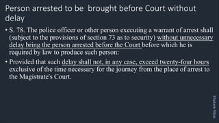 Khakare
Vikas
Person arrested to be brought before Court without
delay
• S. 78. The police officer or other person executing a warrant of arrest shall
(subject to the provisions of section 73 as to security) without unnecessary
delay bring the person arrested before the Court before which he is
required by law to produce such person:
• Provided that such delay shall not, in any case, exceed twenty-four hours
exclusive of the time necessary for the journey from the place of arrest to
the Magistrate's Court.
 