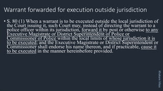 Khakare
Vikas
Warrant forwarded for execution outside jurisdiction
• S. 80 (1) When a warrant is to be executed outside the local jurisdiction of
the Court issuing it, such Court may, instead of directing the warrant to a
police officer within its jurisdiction, forward it by post or otherwise to any
Executive Magistrate or District Superintendent of Police or
Commissioner of Police within the local limits of whose jurisdiction it is
to be executed; and the Executive Magistrate or District Superintendent or
Commissioner shall endorse his name thereon, and if practicable, cause it
to be executed in the manner hereinbefore provided.
 