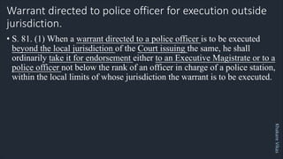 Khakare
Vikas
Warrant directed to police officer for execution outside
jurisdiction.
• S. 81. (1) When a warrant directed to a police officer is to be executed
beyond the local jurisdiction of the Court issuing the same, he shall
ordinarily take it for endorsement either to an Executive Magistrate or to a
police officer not below the rank of an officer in charge of a police station,
within the local limits of whose jurisdiction the warrant is to be executed.
 
