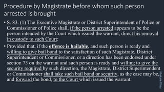 Khakare
Vikas
Procedure by Magistrate before whom such person
arrested is brought
• S. 83. (1) The Executive Magistrate or District Superintendent of Police or
Commissioner of Police shall, if the person arrested appears to be the
person intended by the Court which issued the warrant, direct his removal
in custody to such Court:
• Provided that, if the offence is bailable, and such person is ready and
willing to give bail bond to the satisfaction of such Magistrate, District
Superintendent or Commissioner, or a direction has been endorsed under
section 73 on the warrant and such person is ready and willing to give the
security required by such direction, the Magistrate, District Superintendent
or Commissioner shall take such bail bond or security, as the case may be,
and forward the bond, to the Court which issued the warrant:
 