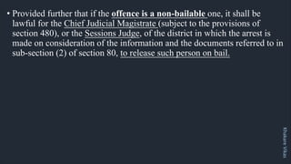 Khakare
Vikas
• Provided further that if the offence is a non-bailable one, it shall be
lawful for the Chief Judicial Magistrate (subject to the provisions of
section 480), or the Sessions Judge, of the district in which the arrest is
made on consideration of the information and the documents referred to in
sub-section (2) of section 80, to release such person on bail.
 