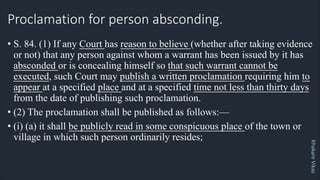Khakare
Vikas
Proclamation for person absconding.
• S. 84. (1) If any Court has reason to believe (whether after taking evidence
or not) that any person against whom a warrant has been issued by it has
absconded or is concealing himself so that such warrant cannot be
executed, such Court may publish a written proclamation requiring him to
appear at a specified place and at a specified time not less than thirty days
from the date of publishing such proclamation.
• (2) The proclamation shall be published as follows:—
• (i) (a) it shall be publicly read in some conspicuous place of the town or
village in which such person ordinarily resides;
 