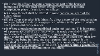 Khakare
Vikas
• (b) it shall be affixed to some conspicuous part of the house or
homestead in which such person ordinarily resides or to some
conspicuous place of such town or village;
• (c) a copy thereof shall be affixed to some conspicuous part of the
Court-house;
• (ii) the Court may also, if it thinks fit, direct a copy of the proclamation
to be published in a daily newspaper circulating in the place in which
such person ordinarily resides.
• (4) Where a proclamation published under sub-section (1) is in respect
of a person accused of an offence which is made punishable with
imprisonment of ten years or more, or imprisonment for life or with
death under the Bharatiya Nyaya Sanhita, 2023 or under any other law
for the time being in force, and such person fails to appear at the
specified place and time required by the proclamation, the Court may,
after making such inquiry as it thinks fit, pronounce him a proclaimed
offender and make a declaration to that effect.
 