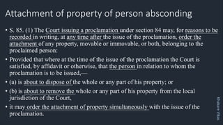 Khakare
Vikas
Attachment of property of person absconding
• S. 85. (1) The Court issuing a proclamation under section 84 may, for reasons to be
recorded in writing, at any time after the issue of the proclamation, order the
attachment of any property, movable or immovable, or both, belonging to the
proclaimed person:
• Provided that where at the time of the issue of the proclamation the Court is
satisfied, by affidavit or otherwise, that the person in relation to whom the
proclamation is to be issued,—
• (a) is about to dispose of the whole or any part of his property; or
• (b) is about to remove the whole or any part of his property from the local
jurisdiction of the Court,
• it may order the attachment of property simultaneously with the issue of the
proclamation.
 