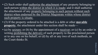 Khakare
Vikas
• (2) Such order shall authorise the attachment of any property belonging to
such person within the district in which it is made; and it shall authorise
the attachment of any property belonging to such person without such
district when endorsed by the District Magistrate within whose district
such property is situate.
• (3) If the property ordered to be attached is a debt or other movable
property, the attachment under this section shall be made—
• (a) by seizure; or (b) by the appointment of a receiver; or (c) by an order in
writing prohibiting the delivery of such property to the proclaimed person
or to any one on his behalf; or (d) by all or any two of such methods, as
the Court thinks fit.
 