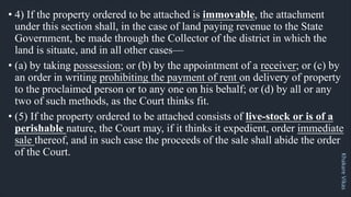 Khakare
Vikas
• 4) If the property ordered to be attached is immovable, the attachment
under this section shall, in the case of land paying revenue to the State
Government, be made through the Collector of the district in which the
land is situate, and in all other cases—
• (a) by taking possession; or (b) by the appointment of a receiver; or (c) by
an order in writing prohibiting the payment of rent on delivery of property
to the proclaimed person or to any one on his behalf; or (d) by all or any
two of such methods, as the Court thinks fit.
• (5) If the property ordered to be attached consists of live-stock or is of a
perishable nature, the Court may, if it thinks it expedient, order immediate
sale thereof, and in such case the proceeds of the sale shall abide the order
of the Court.
 