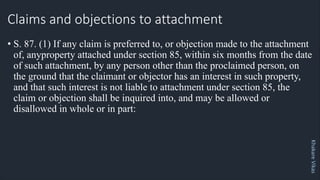 Khakare
Vikas
Claims and objections to attachment
• S. 87. (1) If any claim is preferred to, or objection made to the attachment
of, anyproperty attached under section 85, within six months from the date
of such attachment, by any person other than the proclaimed person, on
the ground that the claimant or objector has an interest in such property,
and that such interest is not liable to attachment under section 85, the
claim or objection shall be inquired into, and may be allowed or
disallowed in whole or in part:
 