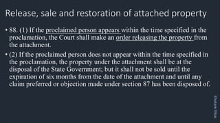Khakare
Vikas
Release, sale and restoration of attached property
• 88. (1) If the proclaimed person appears within the time specified in the
proclamation, the Court shall make an order releasing the property from
the attachment.
• (2) If the proclaimed person does not appear within the time specified in
the proclamation, the property under the attachment shall be at the
disposal of the State Government; but it shall not be sold until the
expiration of six months from the date of the attachment and until any
claim preferred or objection made under section 87 has been disposed of.
 