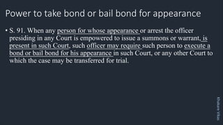 Khakare
Vikas
Power to take bond or bail bond for appearance
• S. 91. When any person for whose appearance or arrest the officer
presiding in any Court is empowered to issue a summons or warrant, is
present in such Court, such officer may require such person to execute a
bond or bail bond for his appearance in such Court, or any other Court to
which the case may be transferred for trial.
 