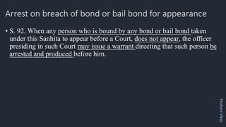Khakare
Vikas
Arrest on breach of bond or bail bond for appearance
• S. 92. When any person who is bound by any bond or bail bond taken
under this Sanhita to appear before a Court, does not appear, the officer
presiding in such Court may issue a warrant directing that such person be
arrested and produced before him.
 