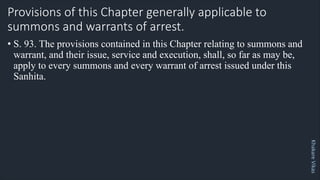 Khakare
Vikas
Provisions of this Chapter generally applicable to
summons and warrants of arrest.
• S. 93. The provisions contained in this Chapter relating to summons and
warrant, and their issue, service and execution, shall, so far as may be,
apply to every summons and every warrant of arrest issued under this
Sanhita.
 