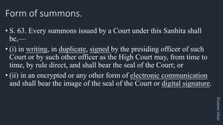 Khakare
Vikas
Form of summons.
• S. 63. Every summons issued by a Court under this Sanhita shall
be,—
• (i) in writing, in duplicate, signed by the presiding officer of such
Court or by such other officer as the High Court may, from time to
time, by rule direct, and shall bear the seal of the Court; or
• (ii) in an encrypted or any other form of electronic communication
and shall bear the image of the seal of the Court or digital signature.
 