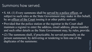 Khakare
Vikas
Summons how served.
• S. 64. (1) Every summons shall be served by a police officer, or
subject to such rules as the State Government may make in this behalf,
by an officer of the Court issuing it or other public servant:
• Provided that the police station or the registrar in the Court shall
maintain a register to enter the address, email address, phone number
and such other details as the State Government may, by rules, provide.
• (2) The summons shall, if practicable, be served personally on the
person summoned, by delivering or tendering to him one of the
duplicates of the summons:
 