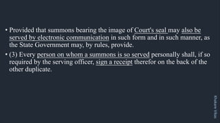 Khakare
Vikas
• Provided that summons bearing the image of Court's seal may also be
served by electronic communication in such form and in such manner, as
the State Government may, by rules, provide.
• (3) Every person on whom a summons is so served personally shall, if so
required by the serving officer, sign a receipt therefor on the back of the
other duplicate.
 
