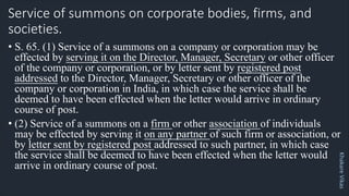 Khakare
Vikas
Service of summons on corporate bodies, firms, and
societies.
• S. 65. (1) Service of a summons on a company or corporation may be
effected by serving it on the Director, Manager, Secretary or other officer
of the company or corporation, or by letter sent by registered post
addressed to the Director, Manager, Secretary or other officer of the
company or corporation in India, in which case the service shall be
deemed to have been effected when the letter would arrive in ordinary
course of post.
• (2) Service of a summons on a firm or other association of individuals
may be effected by serving it on any partner of such firm or association, or
by letter sent by registered post addressed to such partner, in which case
the service shall be deemed to have been effected when the letter would
arrive in ordinary course of post.
 
