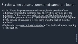 Khakare
Vikas
Service when persons summoned cannot be found.
• S. 66. Where the person summoned cannot, by the exercise of due
diligence, be found, the summons may be served by leaving one of the
duplicates for him with some adult member of his family residing with
him, and the person with whom the summons is so left shall, if so required
by the serving officer, sign a receipt therefor on the back of the other
duplicate.
• Explanation.—A servant is not a member of the family within the meaning
of this section.
 