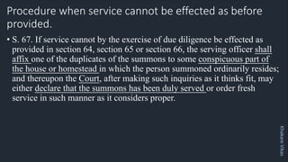 Khakare
Vikas
Procedure when service cannot be effected as before
provided.
• S. 67. If service cannot by the exercise of due diligence be effected as
provided in section 64, section 65 or section 66, the serving officer shall
affix one of the duplicates of the summons to some conspicuous part of
the house or homestead in which the person summoned ordinarily resides;
and thereupon the Court, after making such inquiries as it thinks fit, may
either declare that the summons has been duly served or order fresh
service in such manner as it considers proper.
 