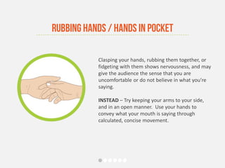 Clasping your hands, rubbing them together, or
fidgeting with them shows nervousness, and may
give the audience the sense that you are
uncomfortable or do not believe in what you’re
saying.
INSTEAD – Try keeping your arms to your side,
and in an open manner. Use your hands to
convey what your mouth is saying through
calculated, concise movement.
Rubbing Hands / Hands in Pocket
 