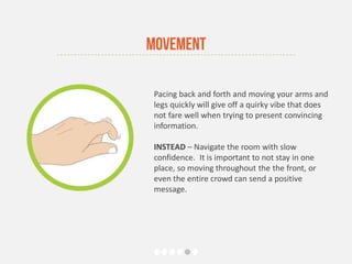 Pacing back and forth and moving your arms and
legs quickly will give off a quirky vibe that does
not fare well when trying to present convincing
information.
INSTEAD – Navigate the room with slow
confidence. It is important to not stay in one
place, so moving throughout the the front, or
even the entire crowd can send a positive
message.
Movement
 
