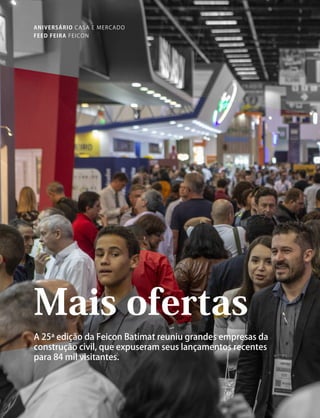 78
FEED FEIRA FEICON
Mais ofertas
A 25ª edição da Feicon Batimat reuniu grandes empresas da
construção civil, que expuseram seus lançamentos recentes
para 84 mil visitantes.
ANIVERSÁRIO CASA E MERCADO
feicon.indd 78-79miolo_cm188.indd 78 12/07/19 16:15
 